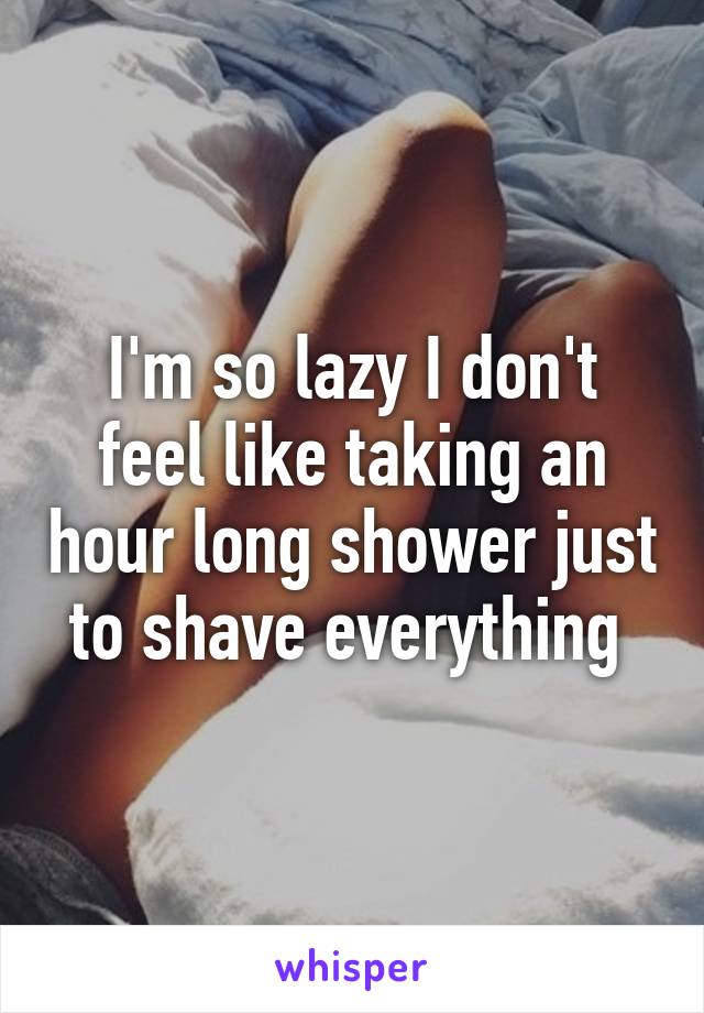 I'm so lazy I don't feel like taking an hour long shower just to shave everything 