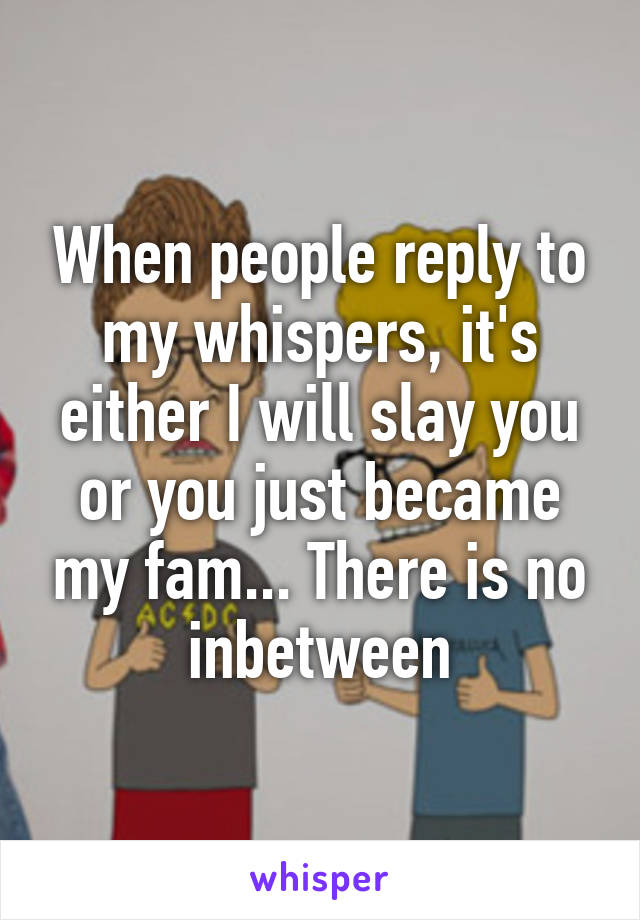 When people reply to my whispers, it's either I will slay you or you just became my fam... There is no inbetween