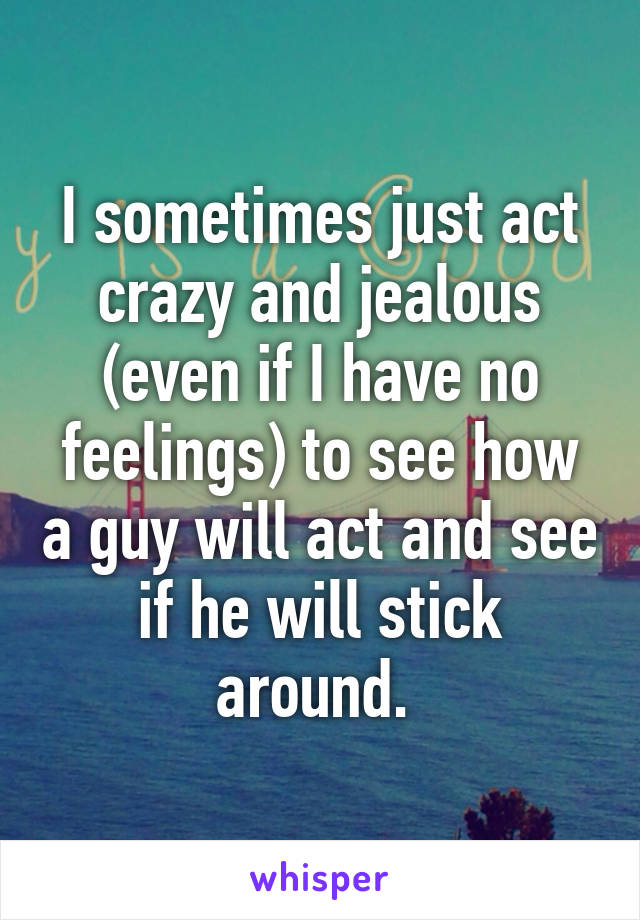 I sometimes just act crazy and jealous (even if I have no feelings) to see how a guy will act and see if he will stick around. 