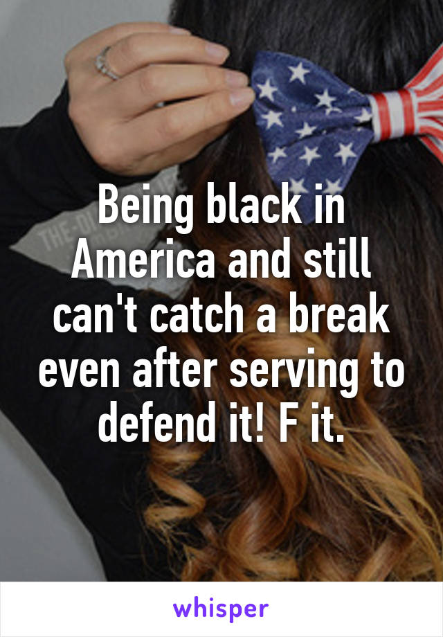 Being black in America and still can't catch a break even after serving to defend it! F it.