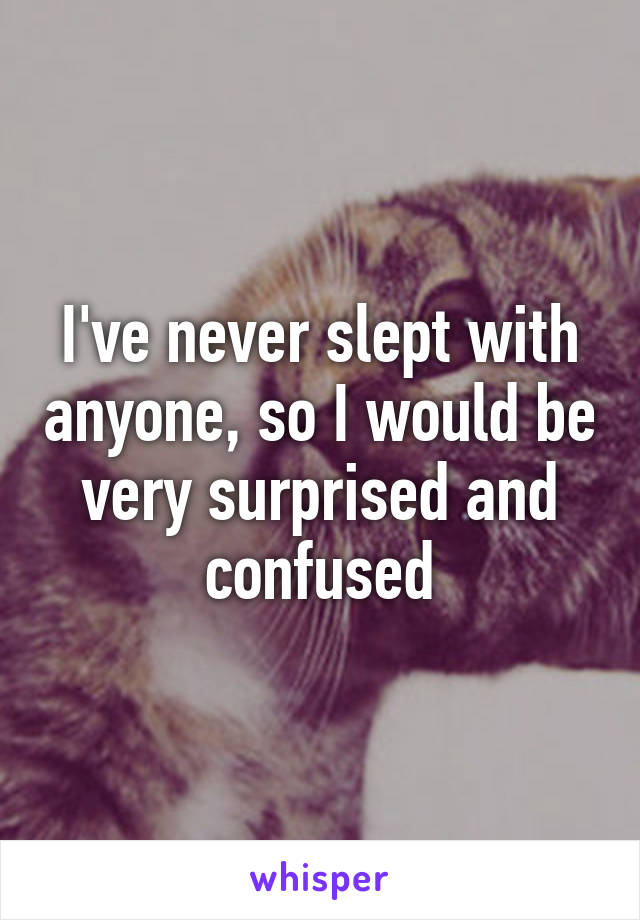 I've never slept with anyone, so I would be very surprised and confused