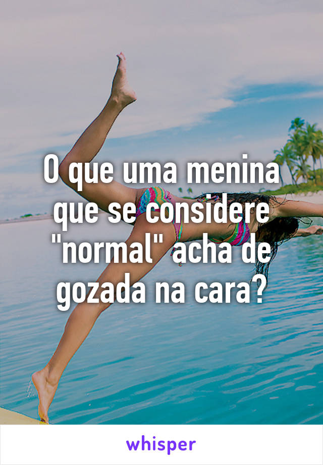 O que uma menina que se considere "normal" acha de gozada na cara?