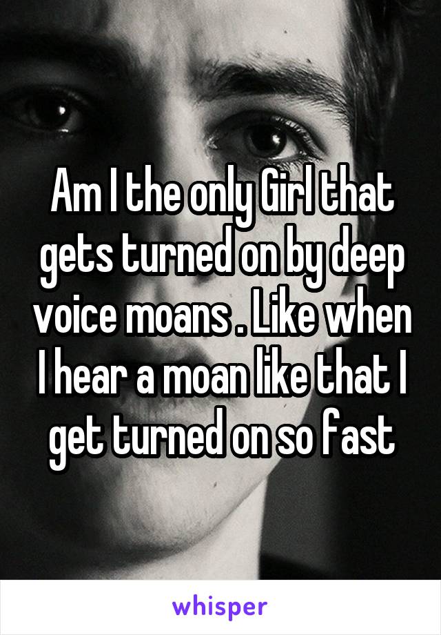 Am I the only Girl that gets turned on by deep voice moans . Like when I hear a moan like that I get turned on so fast