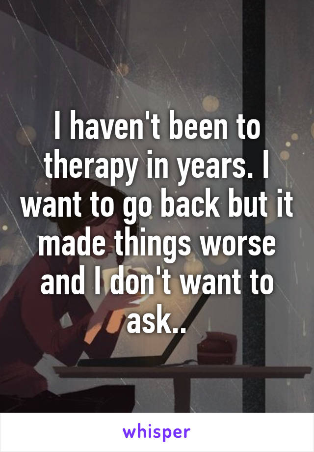 I haven't been to therapy in years. I want to go back but it made things worse and I don't want to ask..