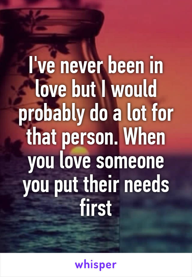 I've never been in love but I would probably do a lot for that person. When you love someone you put their needs first