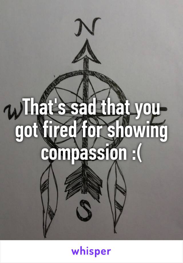 That's sad that you got fired for showing compassion :(