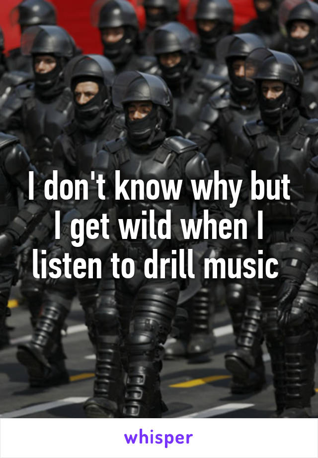 I don't know why but I get wild when I listen to drill music 