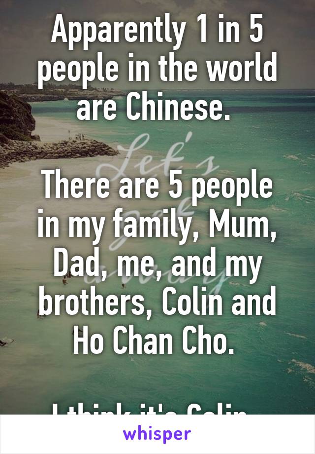 Apparently 1 in 5 people in the world are Chinese. 

There are 5 people in my family, Mum, Dad, me, and my brothers, Colin and Ho Chan Cho. 

I think it's Colin. 