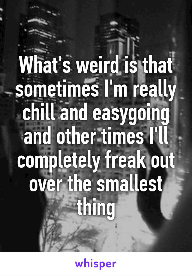 What's weird is that sometimes I'm really chill and easygoing and other times I'll completely freak out over the smallest thing