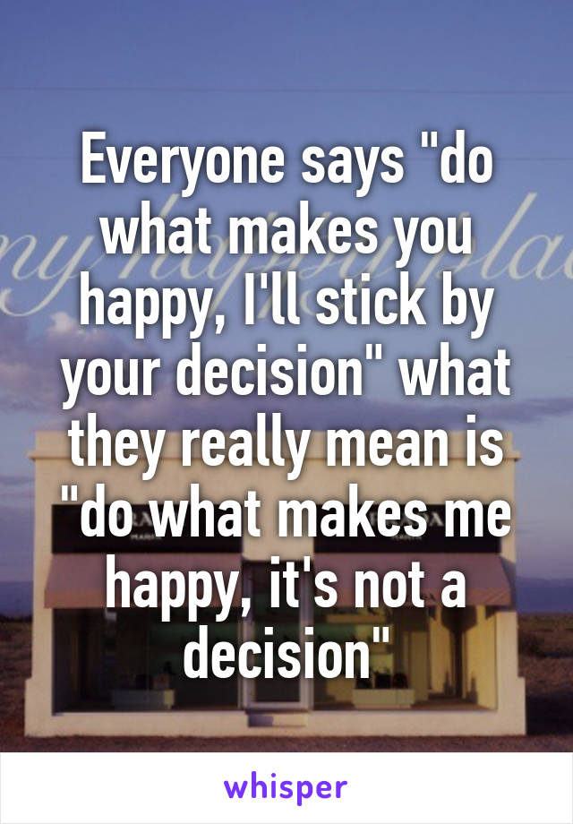 Everyone says "do what makes you happy, I'll stick by your decision" what they really mean is "do what makes me happy, it's not a decision"