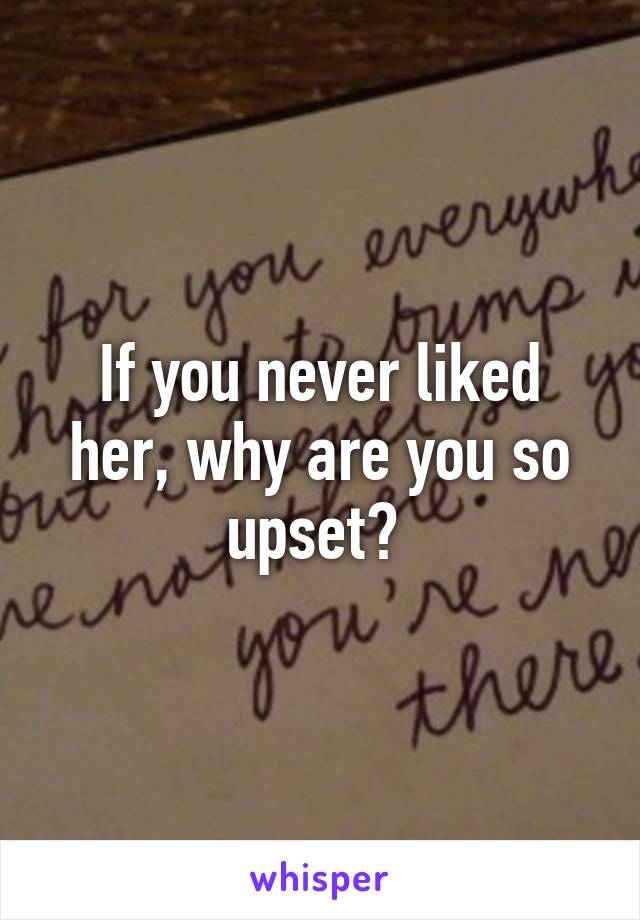 If you never liked her, why are you so upset? 