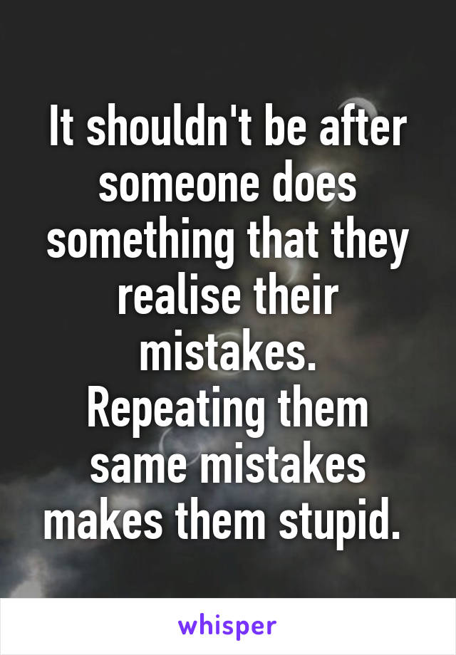 It shouldn't be after someone does something that they realise their mistakes.
Repeating them same mistakes makes them stupid. 