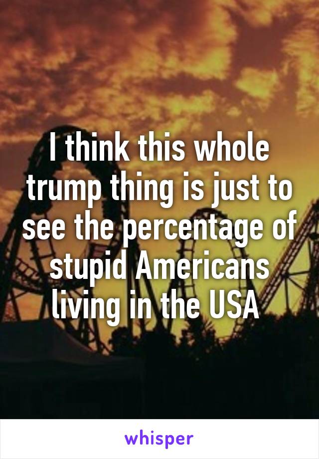 I think this whole trump thing is just to see the percentage of stupid Americans living in the USA 