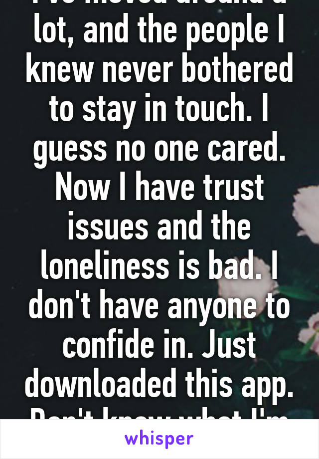 I've moved around a lot, and the people I knew never bothered to stay in touch. I guess no one cared. Now I have trust issues and the loneliness is bad. I don't have anyone to confide in. Just downloaded this app. Don't know what I'm doing.