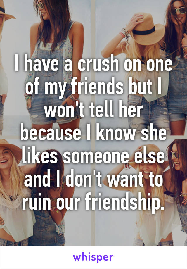 I have a crush on one of my friends but I won't tell her because I know she likes someone else and I don't want to ruin our friendship.