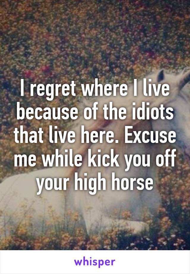 I regret where I live because of the idiots that live here. Excuse me while kick you off your high horse