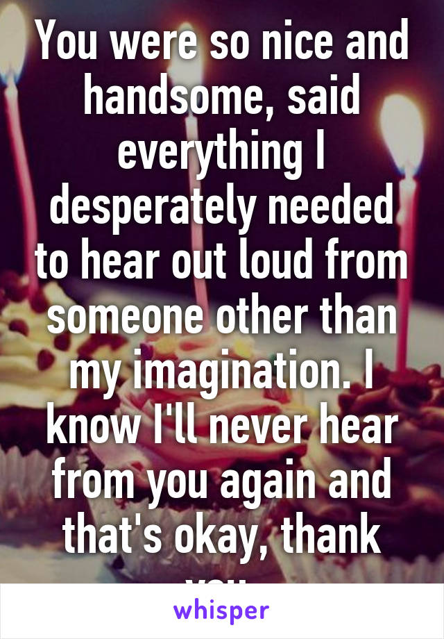 You were so nice and handsome, said everything I desperately needed to hear out loud from someone other than my imagination. I know I'll never hear from you again and that's okay, thank you 