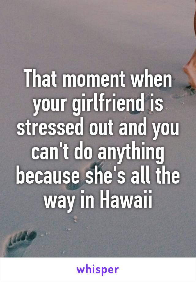 That moment when your girlfriend is stressed out and you can't do anything because she's all the way in Hawaii