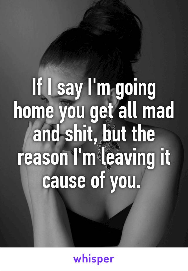 If I say I'm going home you get all mad and shit, but the reason I'm leaving it cause of you. 