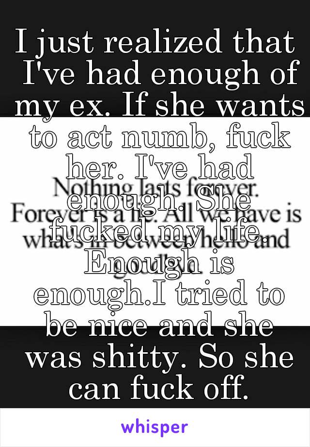 I just realized that I've had enough of my ex. If she wants to act numb, fuck her. I've had enough. She fucked my life. Enough is enough.I tried to be nice and she was shitty. So she can fuck off.