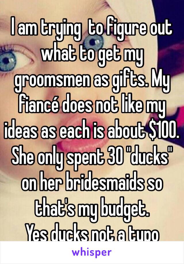 I am trying  to figure out what to get my groomsmen as gifts. My fiancé does not like my ideas as each is about $100.  She only spent 30 "ducks" on her bridesmaids so that's my budget. 
Yes ducks not a typo 