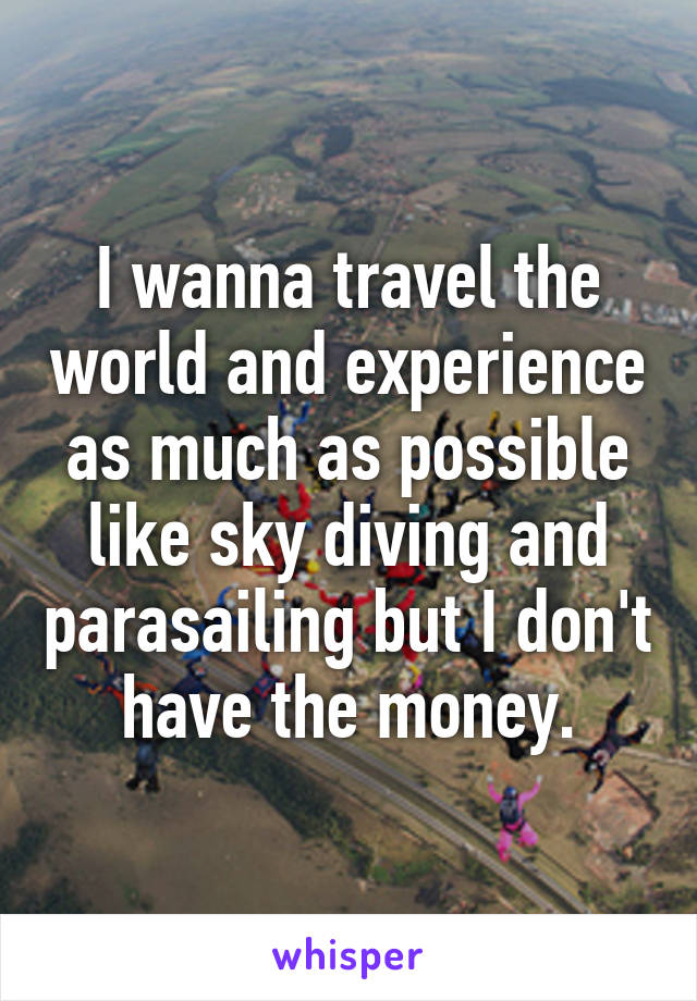 I wanna travel the world and experience as much as possible like sky diving and parasailing but I don't have the money.