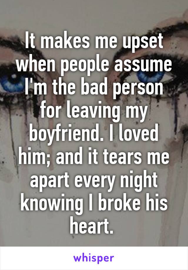 It makes me upset when people assume I'm the bad person for leaving my boyfriend. I loved him; and it tears me apart every night knowing I broke his heart. 