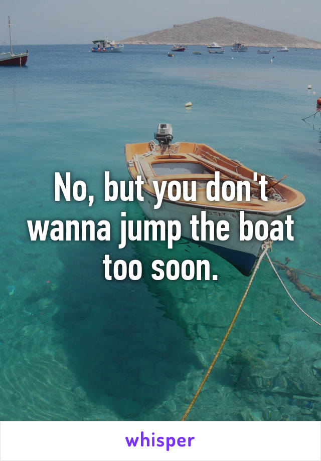 No, but you don't wanna jump the boat too soon.