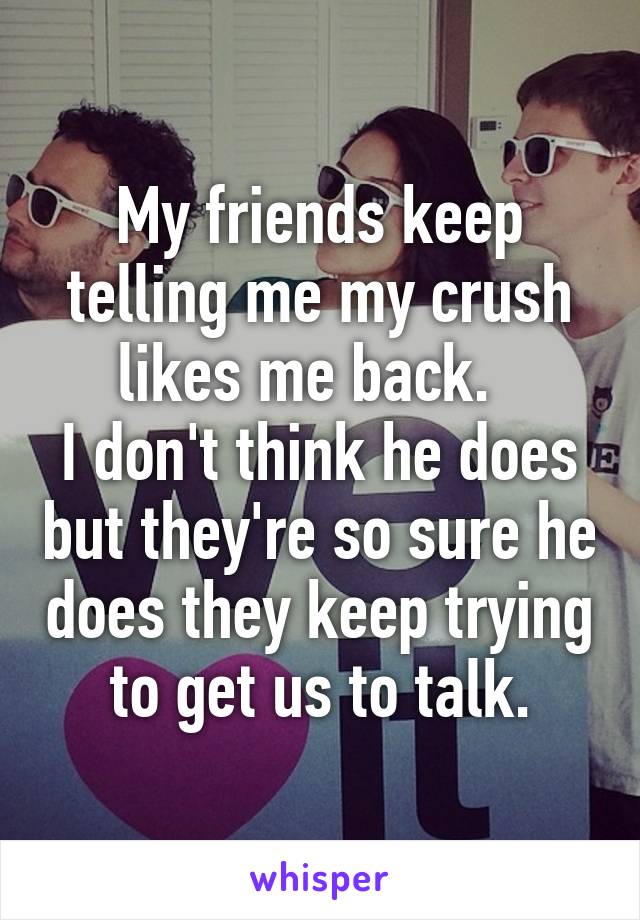 My friends keep telling me my crush likes me back.  
I don't think he does but they're so sure he does they keep trying to get us to talk.