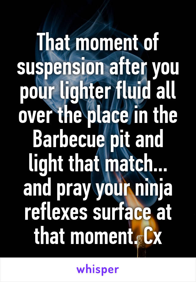 That moment of suspension after you pour lighter fluid all over the place in the Barbecue pit and light that match... and pray your ninja reflexes surface at that moment. Cx