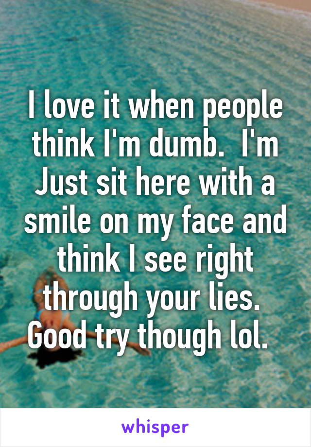 I love it when people think I'm dumb.  I'm Just sit here with a smile on my face and think I see right through your lies.  Good try though lol.  