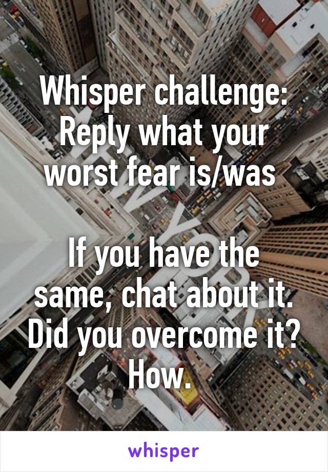 Whisper challenge:
Reply what your worst fear is/was 

If you have the same, chat about it. Did you overcome it? How. 