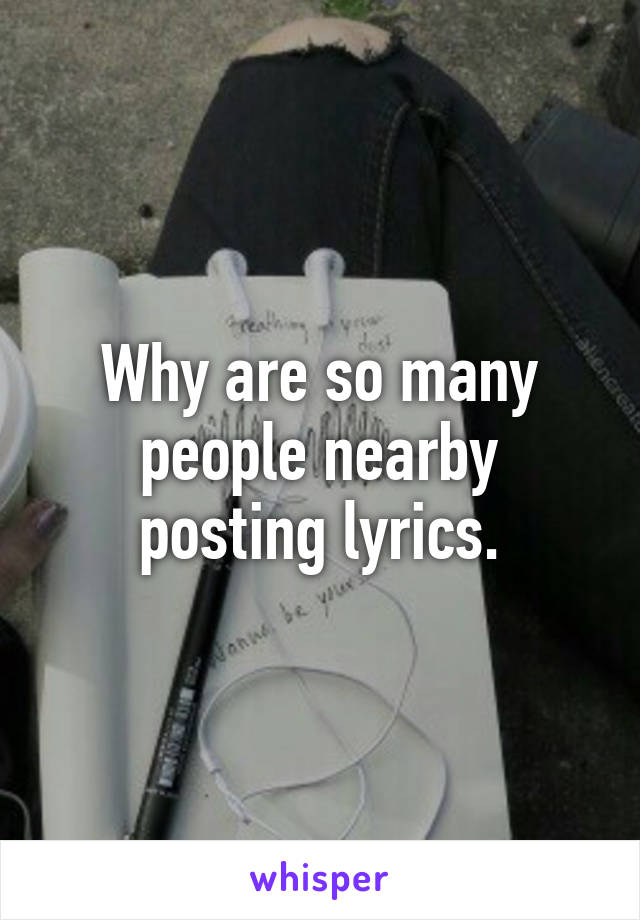 Why are so many people nearby posting lyrics.