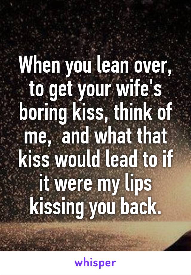 When you lean over, to get your wife's boring kiss, think of me,  and what that kiss would lead to if it were my lips kissing you back.