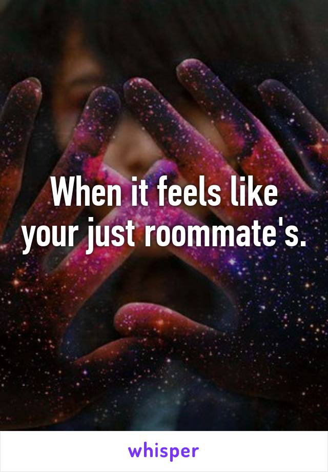 When it feels like your just roommate's. 