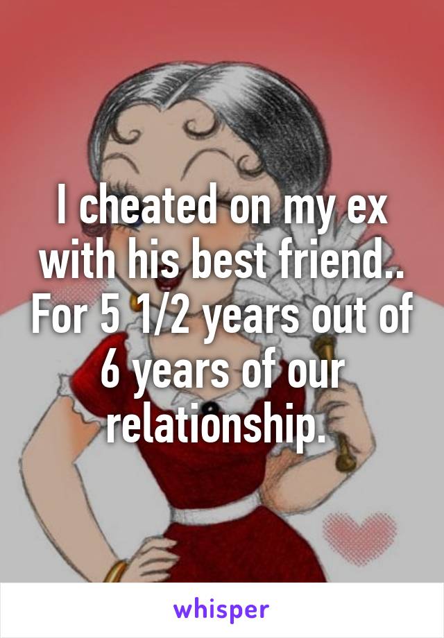 I cheated on my ex with his best friend.. For 5 1/2 years out of 6 years of our relationship. 