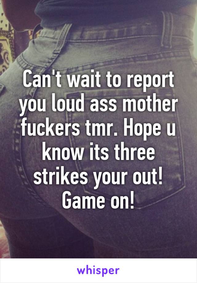 Can't wait to report you loud ass mother fuckers tmr. Hope u know its three strikes your out! Game on!