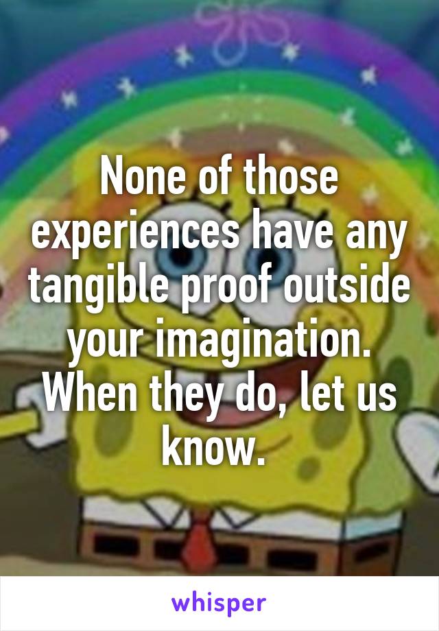 None of those experiences have any tangible proof outside your imagination. When they do, let us know. 