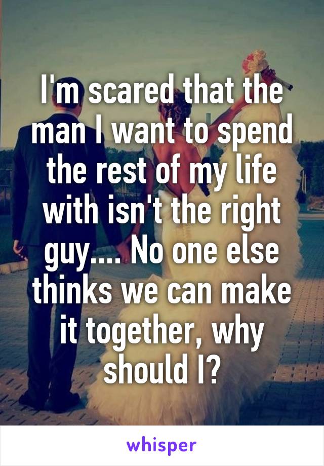 I'm scared that the man I want to spend the rest of my life with isn't the right guy.... No one else thinks we can make it together, why should I?