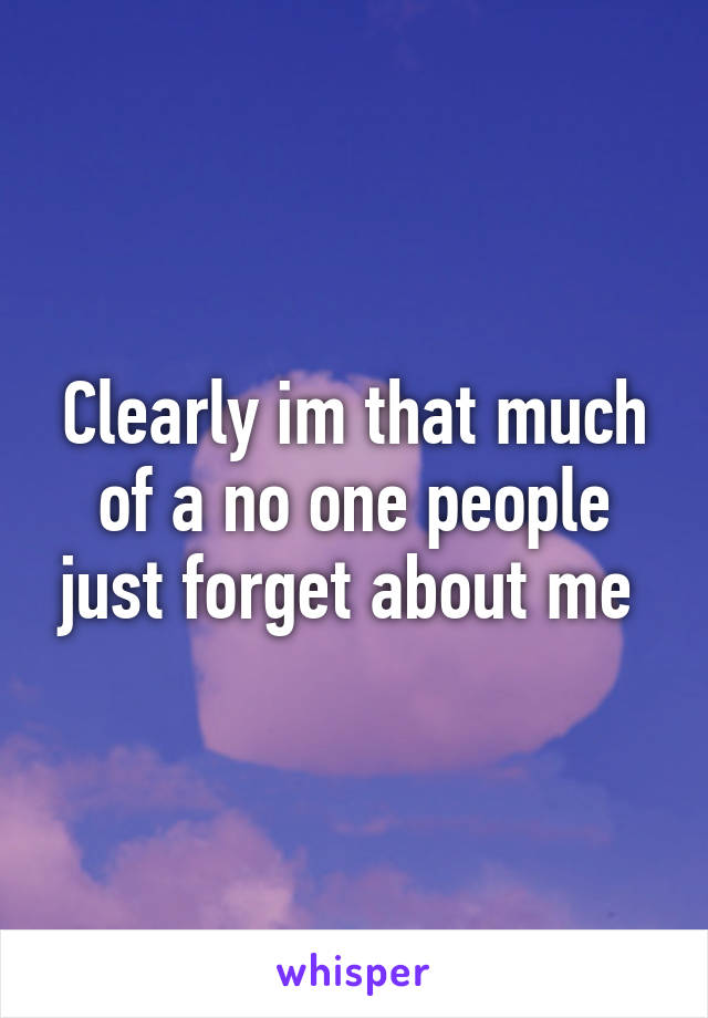 Clearly im that much of a no one people just forget about me 