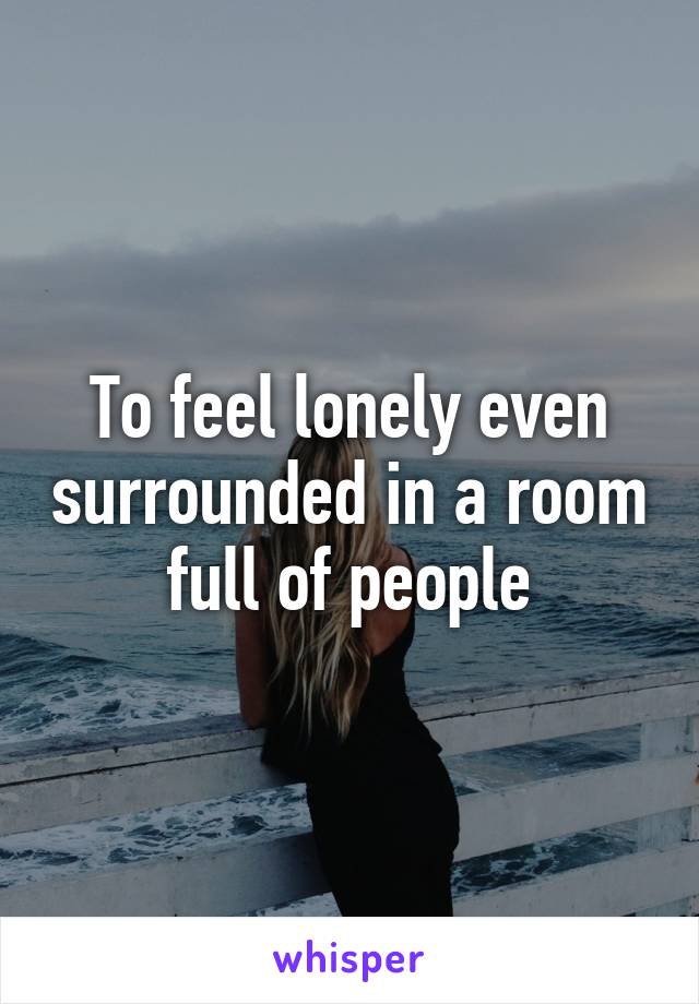 To feel lonely even surrounded in a room full of people