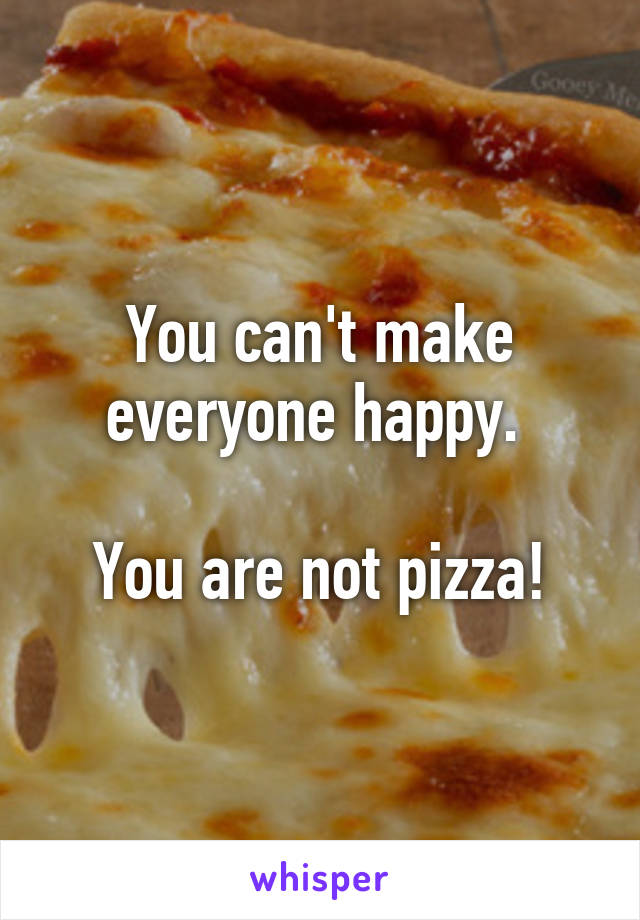 You can't make everyone happy. 

You are not pizza!