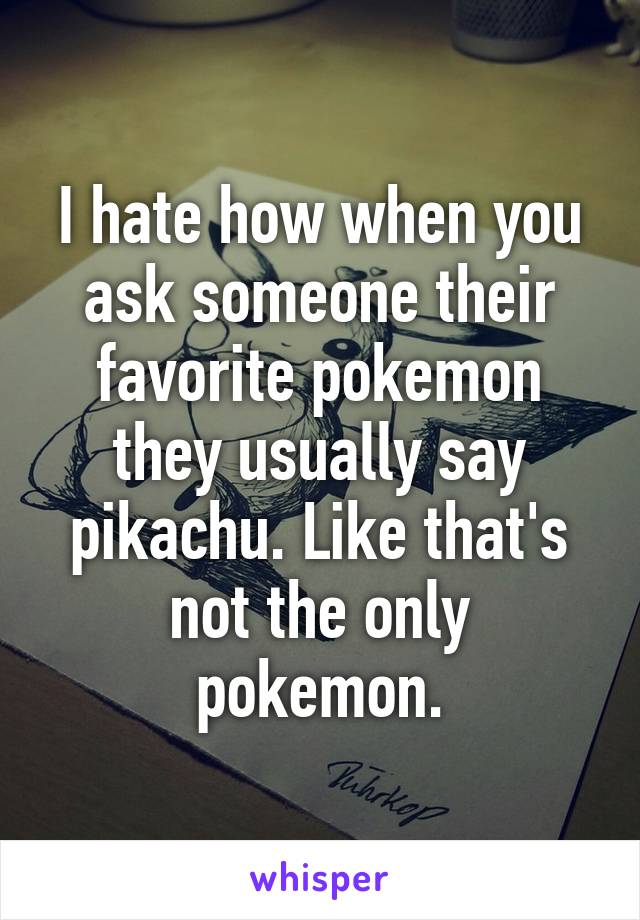 I hate how when you ask someone their favorite pokemon they usually say pikachu. Like that's not the only pokemon.