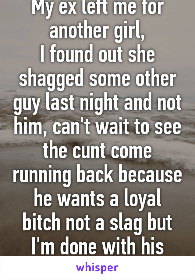 My ex left me for another girl,
I found out she shagged some other guy last night and not him, can't wait to see the cunt come running back because he wants a loyal bitch not a slag but I'm done with his sorry ass