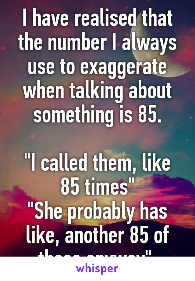 I have realised that the number I always use to exaggerate when talking about something is 85.

"I called them, like 85 times"
"She probably has like, another 85 of those anyway" 