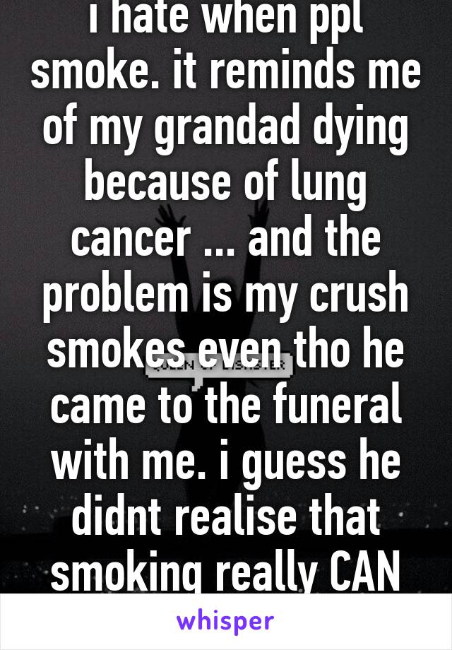 i hate when ppl smoke. it reminds me of my grandad dying because of lung cancer ... and the problem is my crush smokes even tho he came to the funeral with me. i guess he didnt realise that smoking really CAN kill. and it not cool