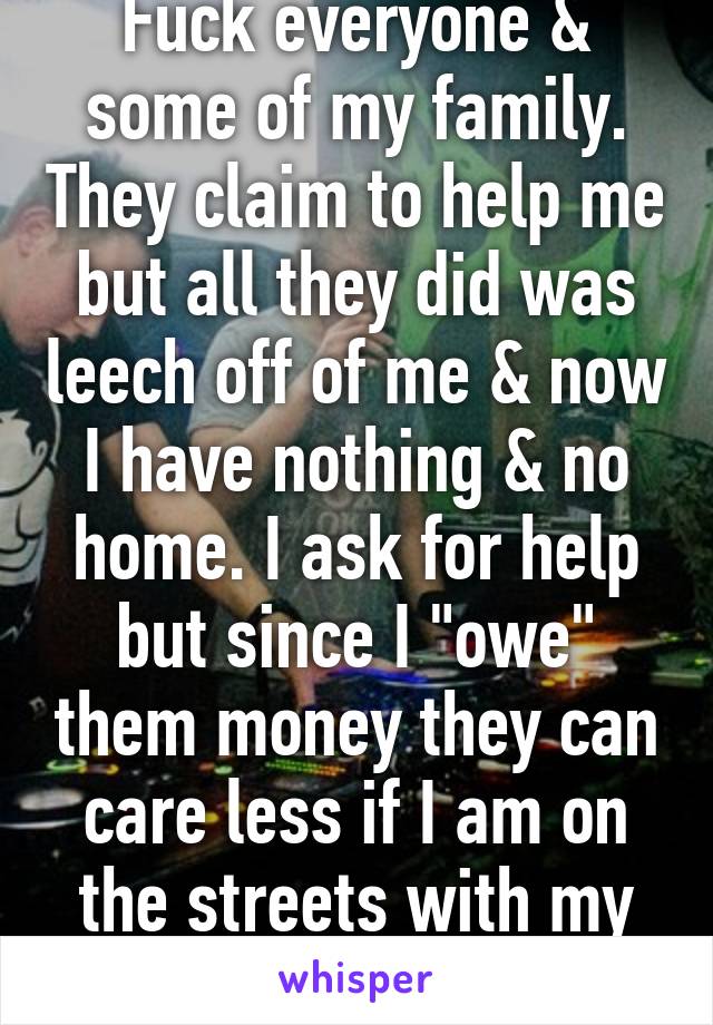 Fuck everyone & some of my family. They claim to help me but all they did was leech off of me & now I have nothing & no home. I ask for help but since I "owe" them money they can care less if I am on the streets with my kids. 