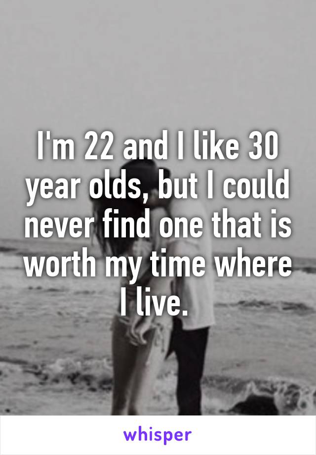 I'm 22 and I like 30 year olds, but I could never find one that is worth my time where I live. 