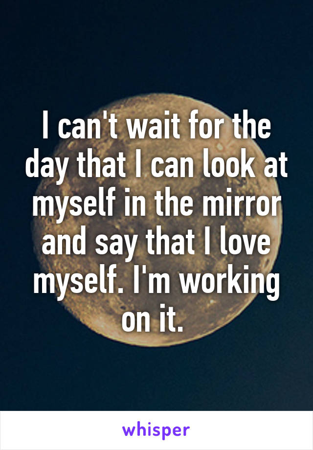 I can't wait for the day that I can look at myself in the mirror and say that I love myself. I'm working on it. 