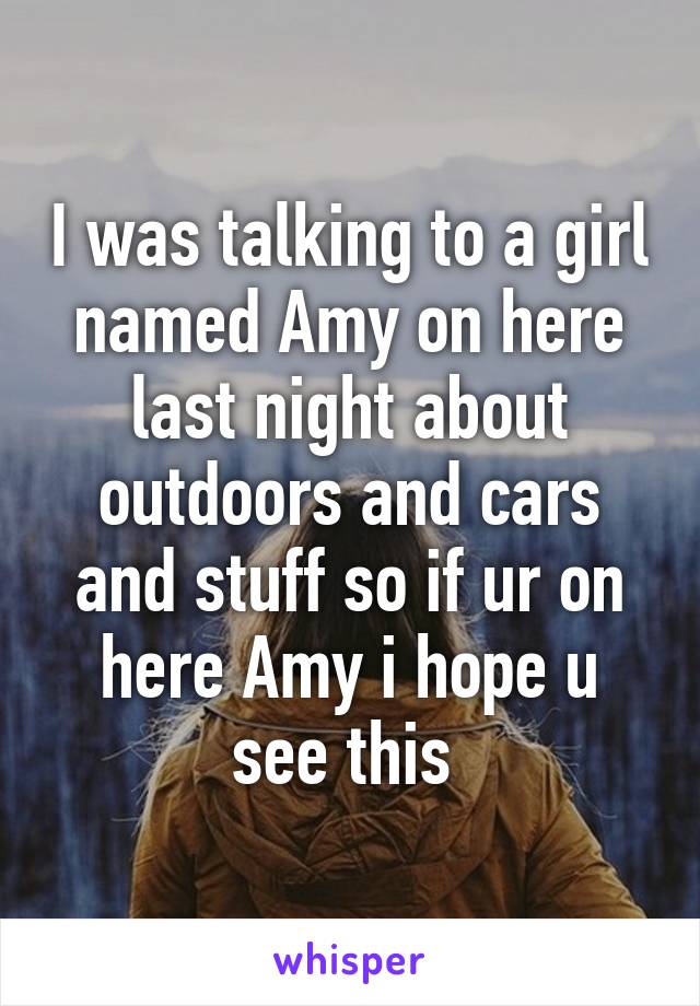 I was talking to a girl named Amy on here last night about outdoors and cars and stuff so if ur on here Amy i hope u see this 